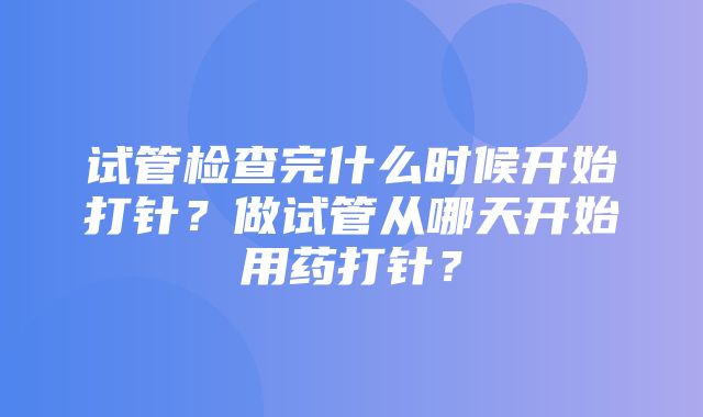 试管检查完什么时候开始打针？做试管从哪天开始用药打针？