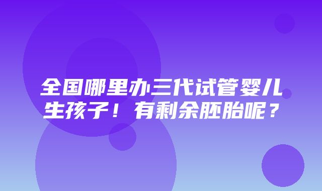 全国哪里办三代试管婴儿生孩子！有剩余胚胎呢？