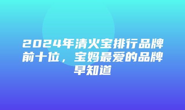 2024年清火宝排行品牌前十位，宝妈最爱的品牌早知道