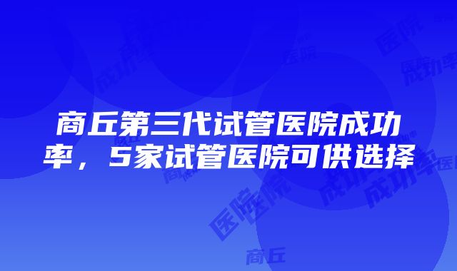 商丘第三代试管医院成功率，5家试管医院可供选择