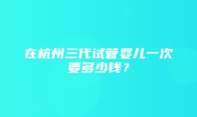 在杭州三代试管婴儿一次要多少钱？