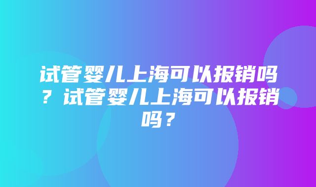 试管婴儿上海可以报销吗？试管婴儿上海可以报销吗？