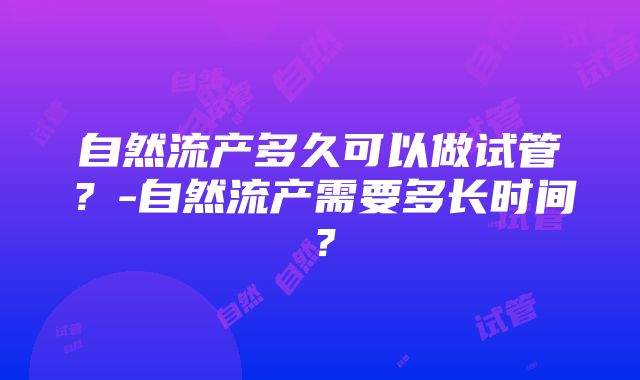 自然流产多久可以做试管？-自然流产需要多长时间？