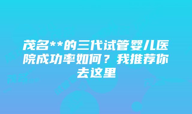 茂名**的三代试管婴儿医院成功率如何？我推荐你去这里