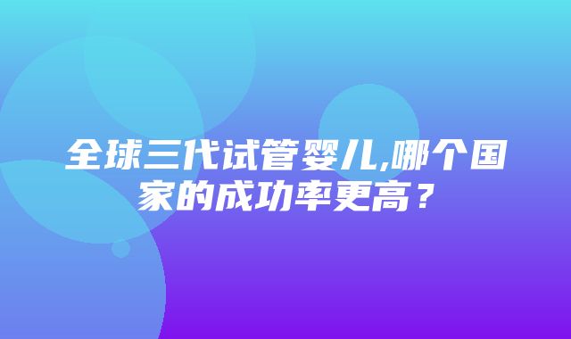 全球三代试管婴儿,哪个国家的成功率更高？