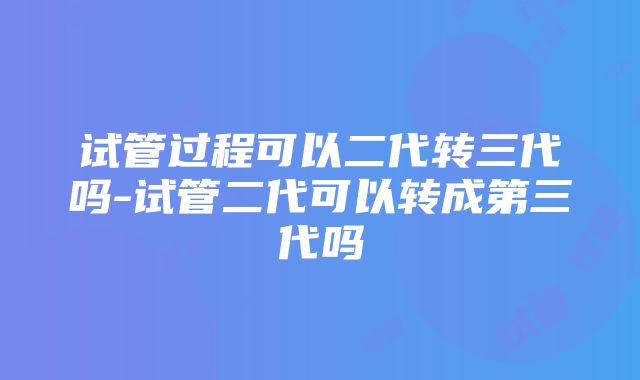 试管过程可以二代转三代吗-试管二代可以转成第三代吗