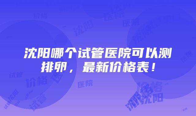 沈阳哪个试管医院可以测排卵，最新价格表！