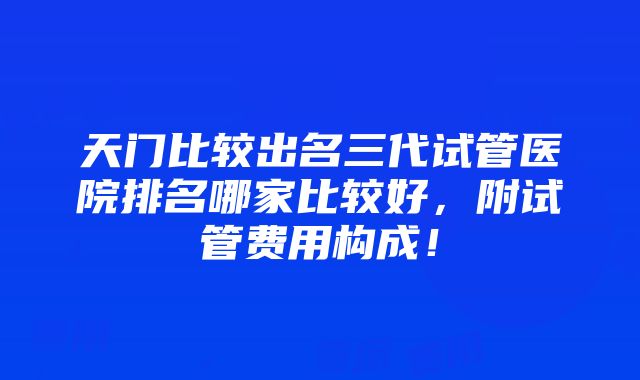 天门比较出名三代试管医院排名哪家比较好，附试管费用构成！