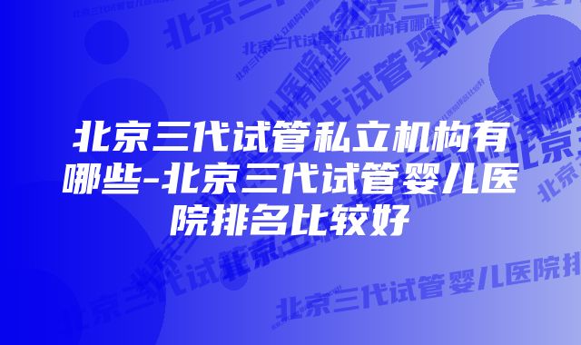 北京三代试管私立机构有哪些-北京三代试管婴儿医院排名比较好