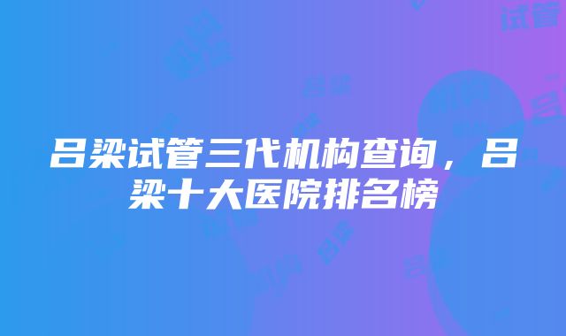 吕梁试管三代机构查询，吕梁十大医院排名榜