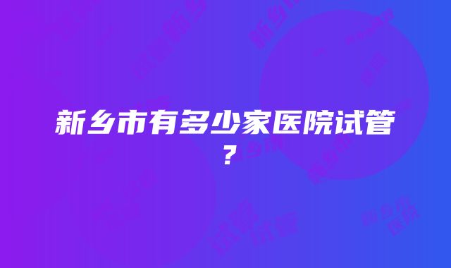 新乡市有多少家医院试管？