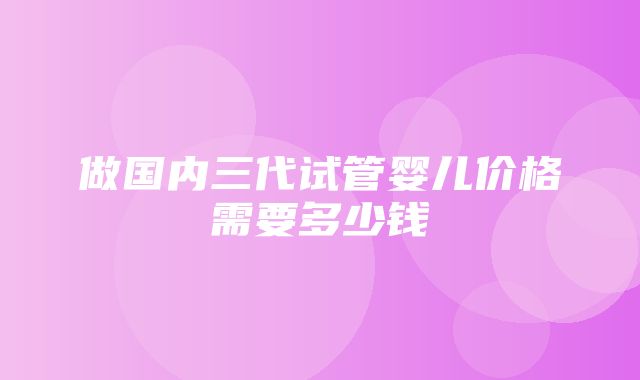 做国内三代试管婴儿价格需要多少钱