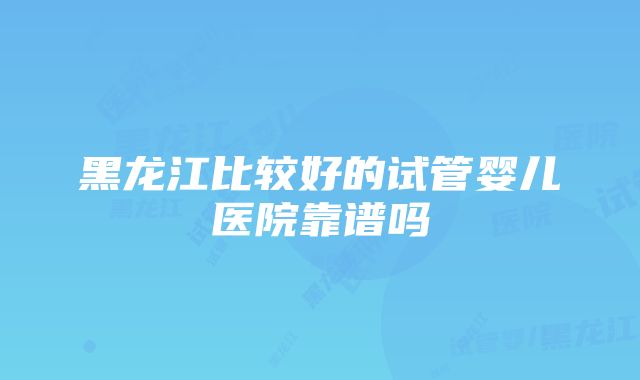 黑龙江比较好的试管婴儿医院靠谱吗