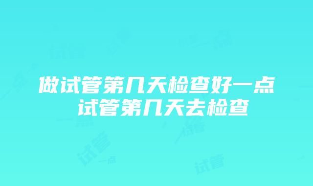 做试管第几天检查好一点 试管第几天去检查