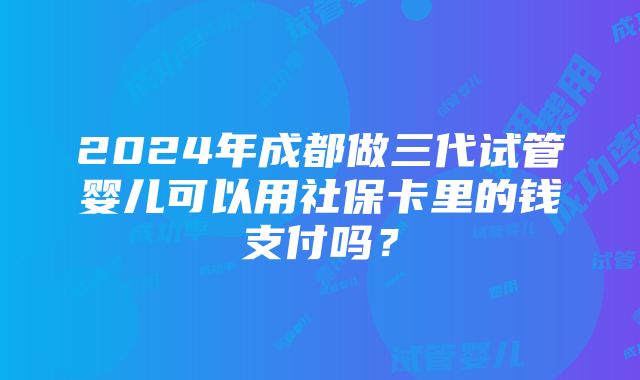 2024年成都做三代试管婴儿可以用社保卡里的钱支付吗？