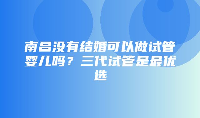 南昌没有结婚可以做试管婴儿吗？三代试管是最优选