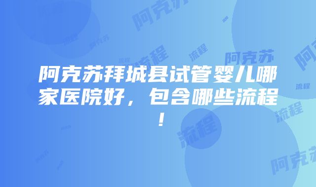 阿克苏拜城县试管婴儿哪家医院好，包含哪些流程！