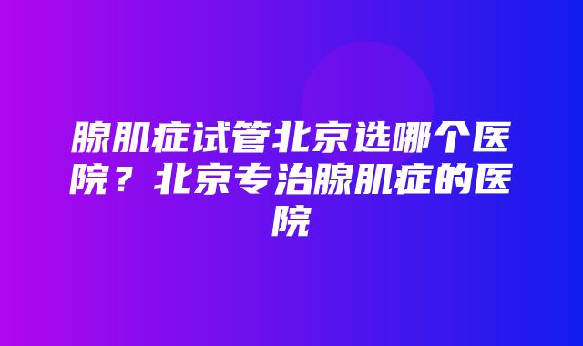 腺肌症试管北京选哪个医院？北京专治腺肌症的医院