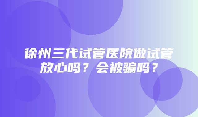 徐州三代试管医院做试管放心吗？会被骗吗？