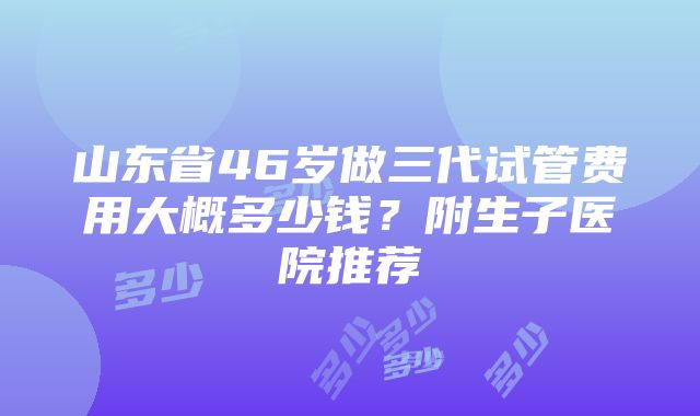 山东省46岁做三代试管费用大概多少钱？附生子医院推荐