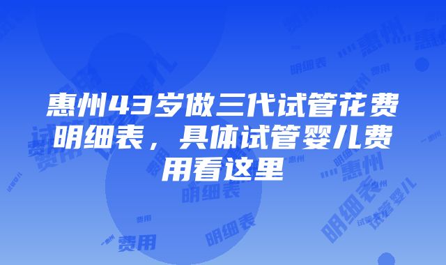 惠州43岁做三代试管花费明细表，具体试管婴儿费用看这里