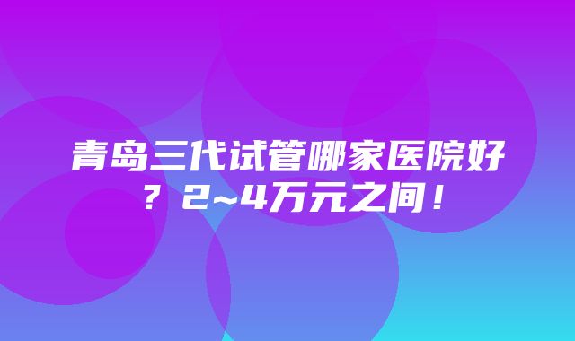 青岛三代试管哪家医院好？2~4万元之间！