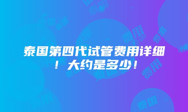 泰国第四代试管费用详细！大约是多少！