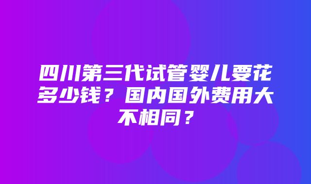 四川第三代试管婴儿要花多少钱？国内国外费用大不相同？