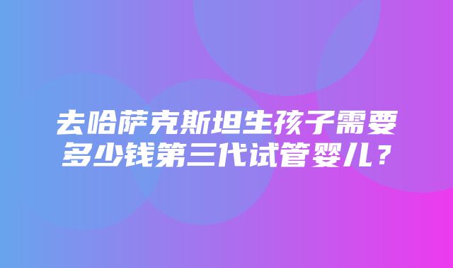 去哈萨克斯坦生孩子需要多少钱第三代试管婴儿？