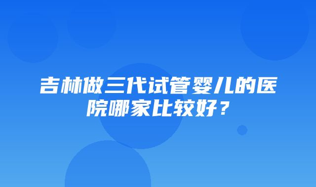 吉林做三代试管婴儿的医院哪家比较好？