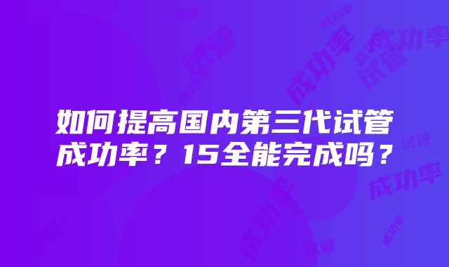 如何提高国内第三代试管成功率？15全能完成吗？