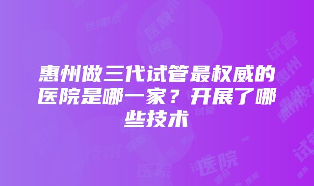 惠州做三代试管最权威的医院是哪一家？开展了哪些技术