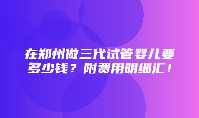 在郑州做三代试管婴儿要多少钱？附费用明细汇！