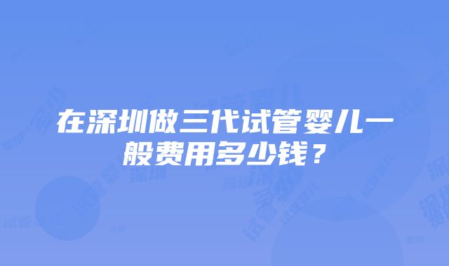 在深圳做三代试管婴儿一般费用多少钱？