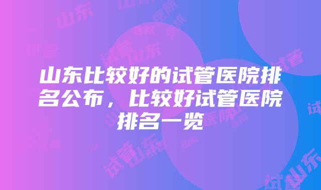 山东比较好的试管医院排名公布，比较好试管医院排名一览