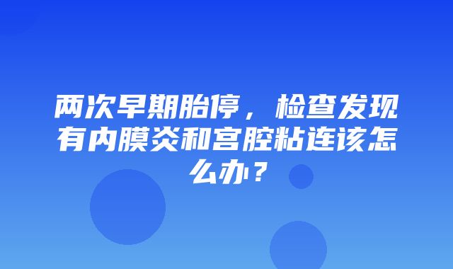 两次早期胎停，检查发现有内膜炎和宫腔粘连该怎么办？