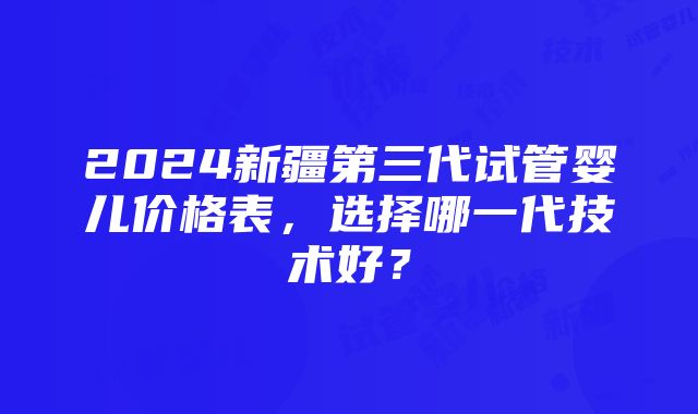 2024新疆第三代试管婴儿价格表，选择哪一代技术好？