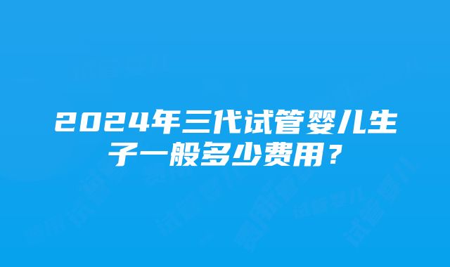 2024年三代试管婴儿生子一般多少费用？