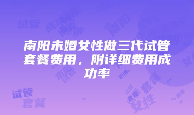 南阳未婚女性做三代试管套餐费用，附详细费用成功率