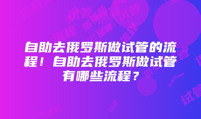 自助去俄罗斯做试管的流程！自助去俄罗斯做试管有哪些流程？