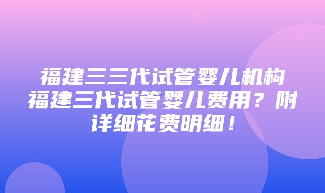 福建三三代试管婴儿机构福建三代试管婴儿费用？附详细花费明细！