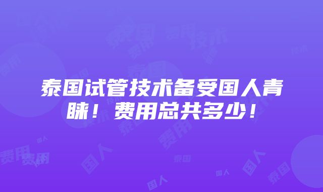 泰国试管技术备受国人青睐！费用总共多少！