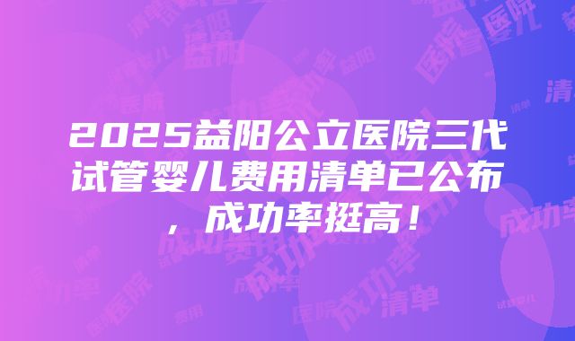 2025益阳公立医院三代试管婴儿费用清单已公布，成功率挺高！