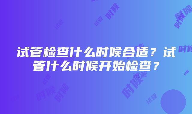 试管检查什么时候合适？试管什么时候开始检查？