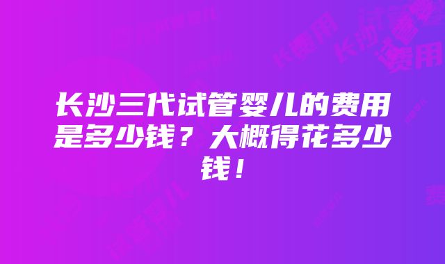 长沙三代试管婴儿的费用是多少钱？大概得花多少钱！