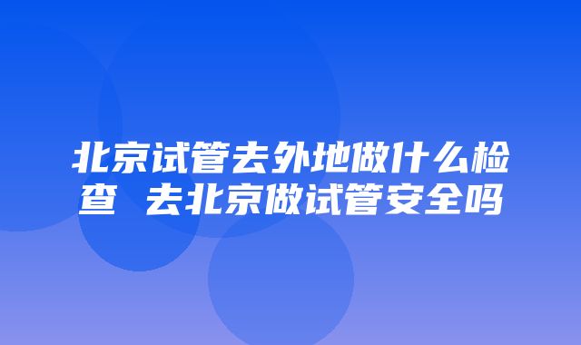 北京试管去外地做什么检查 去北京做试管安全吗