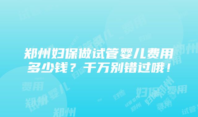 郑州妇保做试管婴儿费用多少钱？千万别错过哦！