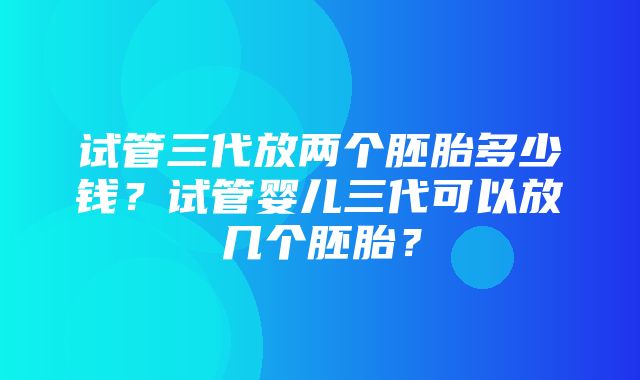 试管三代放两个胚胎多少钱？试管婴儿三代可以放几个胚胎？