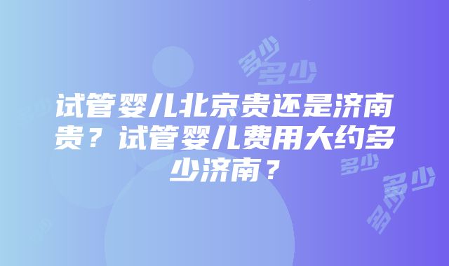 试管婴儿北京贵还是济南贵？试管婴儿费用大约多少济南？