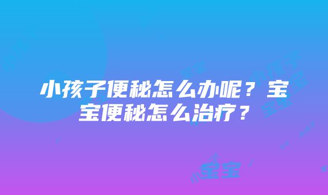 小孩子便秘怎么办呢？宝宝便秘怎么治疗？